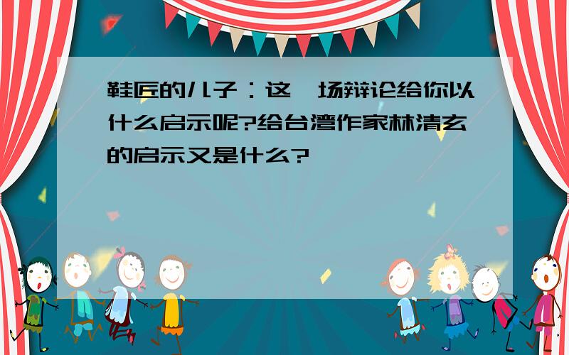 鞋匠的儿子：这一场辩论给你以什么启示呢?给台湾作家林清玄的启示又是什么?