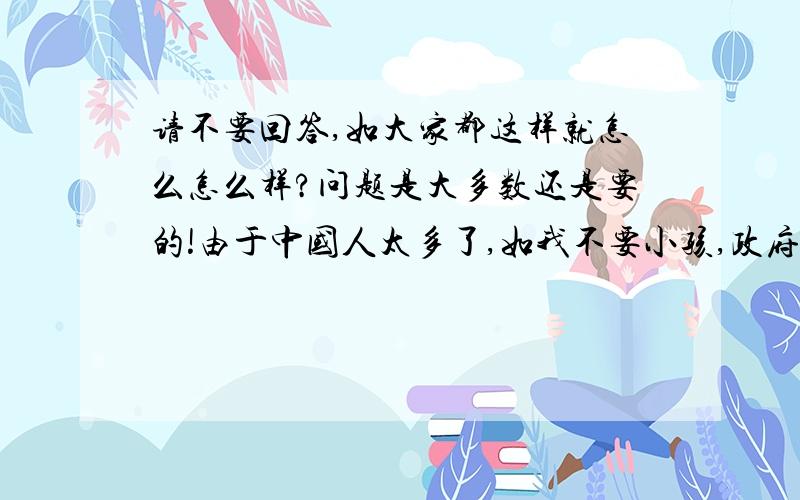 请不要回答,如大家都这样就怎么怎么样?问题是大多数还是要的!由于中国人太多了,如我不要小孩,政府会希望吗?