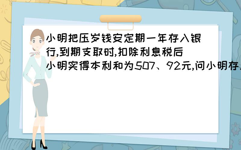 小明把压岁钱安定期一年存入银行,到期支取时,扣除利息税后小明实得本利和为507、92元,问小明存入银行多