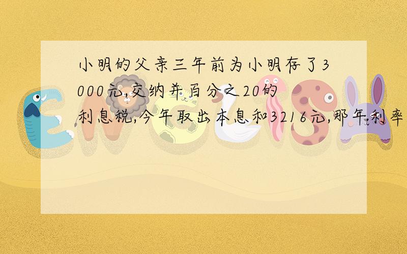 小明的父亲三年前为小明存了3000元,交纳并百分之20的利息税,今年取出本息和3216元,那年利率为?用方程