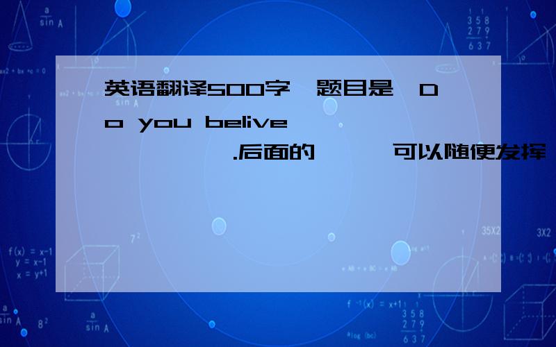 英语翻译500字,题目是《Do you belive ——***》.后面的***可以随便发挥,比如你相信天空是红色的吗?你相信明天是世界末日吗?等等类似的都可以.写的什么水平都可以,但是不要用翻译软件翻译出