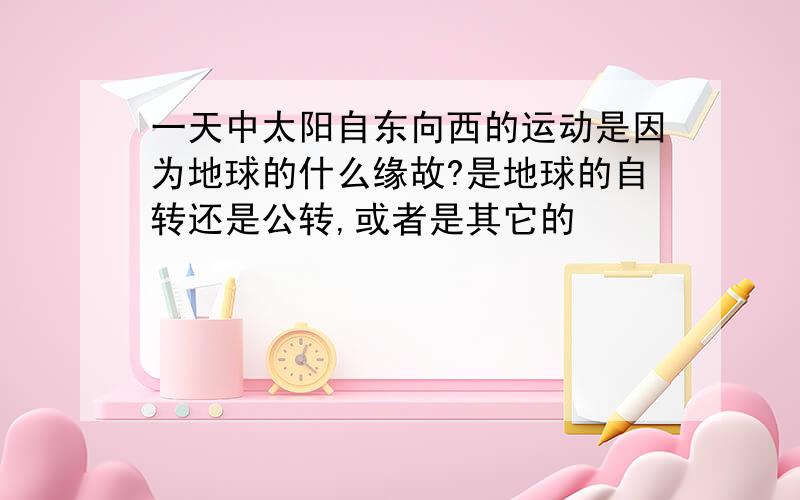 一天中太阳自东向西的运动是因为地球的什么缘故?是地球的自转还是公转,或者是其它的