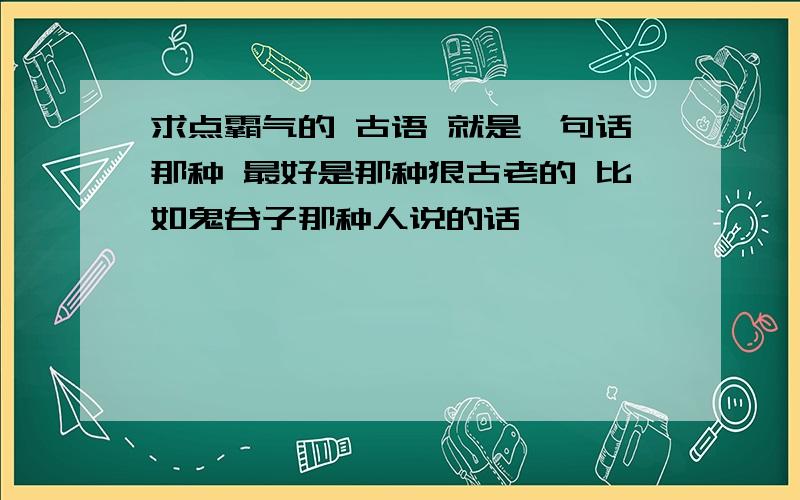 求点霸气的 古语 就是一句话那种 最好是那种狠古老的 比如鬼谷子那种人说的话