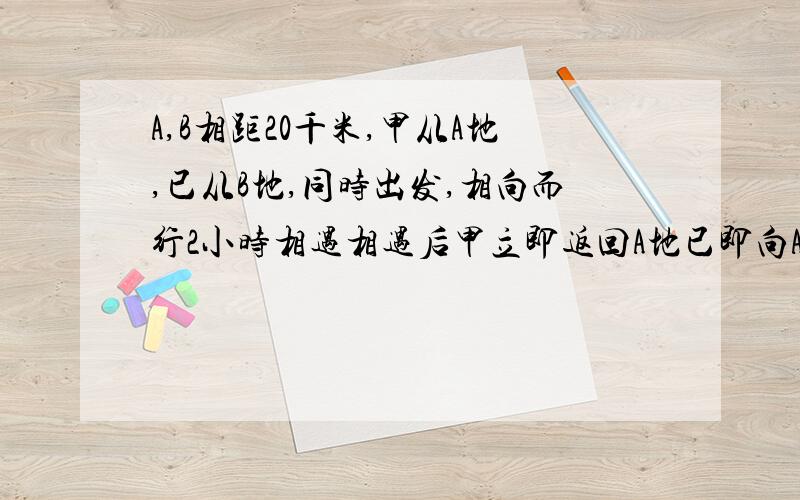 A,B相距20千米,甲从A地,已从B地,同时出发,相向而行2小时相遇相遇后甲立即返回A地已即向A地前向甲向到A时已离A地还有2千米求2人速度