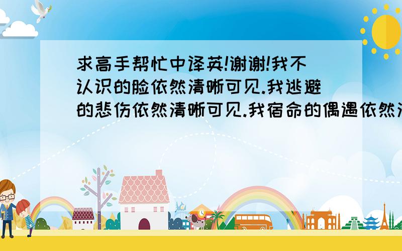 求高手帮忙中译英!谢谢!我不认识的脸依然清晰可见.我逃避的悲伤依然清晰可见.我宿命的偶遇依然清晰可见.我抑制的不安依然清晰可见.（以上四句帮忙翻译.谢谢!）