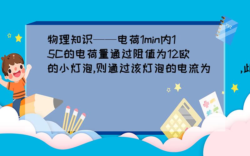 物理知识——电荷1min内15C的电荷量通过阻值为12欧的小灯泡,则通过该灯泡的电流为（ ）,此灯两端的电压为（ ）