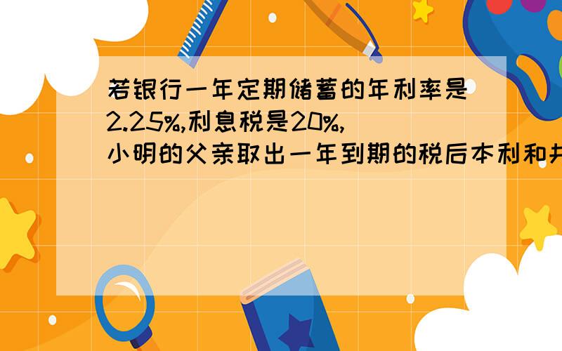 若银行一年定期储蓄的年利率是2.25%,利息税是20%,小明的父亲取出一年到期的税后本利和共8144元,问小明的父亲存了多少元?