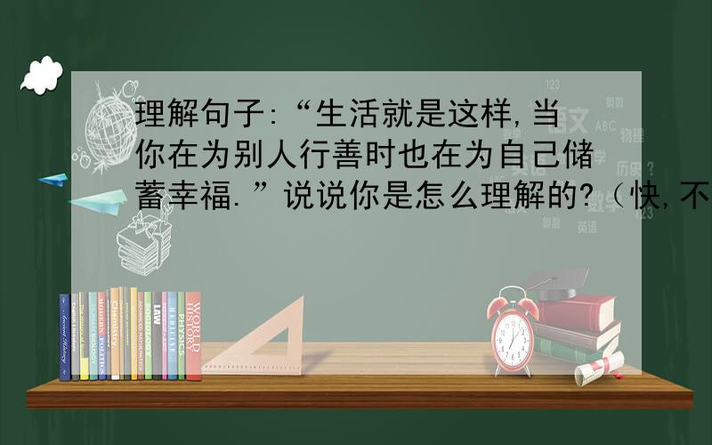 理解句子:“生活就是这样,当你在为别人行善时也在为自己储蓄幸福.”说说你是怎么理解的?（快,不然无效!）