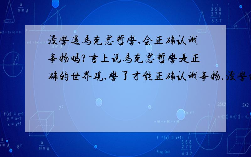 没学过马克思哲学,会正确认识事物吗?书上说马克思哲学是正确的世界观,学了才能正确认识事物.没学的人会正确认识事物吗?