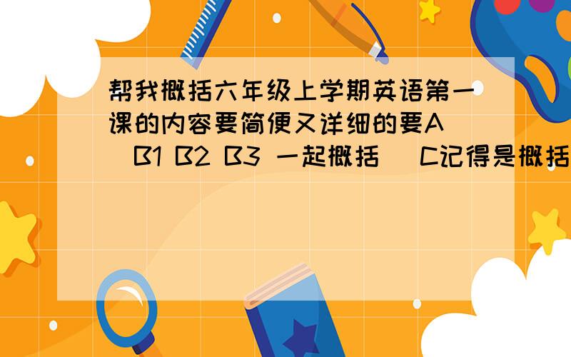 帮我概括六年级上学期英语第一课的内容要简便又详细的要A (B1 B2 B3 一起概括) C记得是概括内容还是第一课的