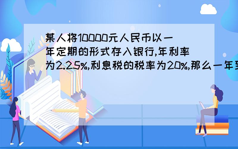 某人将10000元人民币以一年定期的形式存入银行,年利率为2.25%,利息税的税率为20%,那么一年到期后,1.他应得的利息是 元（不扣利息税)2.应缴纳的利息税是 元3.取出的本息和是 元