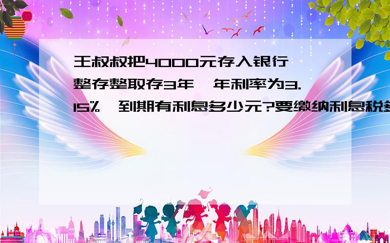 王叔叔把4000元存入银行,整存整取存3年,年利率为3.15%,到期有利息多少元?要缴纳利息税多少元?王叔叔实得本金加利息一共多少元?