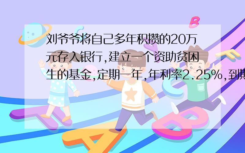 刘爷爷将自己多年积攒的20万元存入银行,建立一个资助贫困生的基金,定期一年,年利率2.25%,到期后本金自动转存,拿出利息资助贫困生,若每位贫困生每年资助500元,刘爷爷每年可资助几名贫困