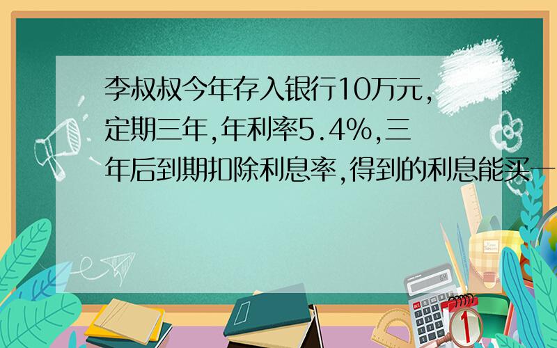 李叔叔今年存入银行10万元,定期三年,年利率5.4%,三年后到期扣除利息率,得到的利息能买一台6000元的电视吗?快点啊  啊啊啊 啊啊