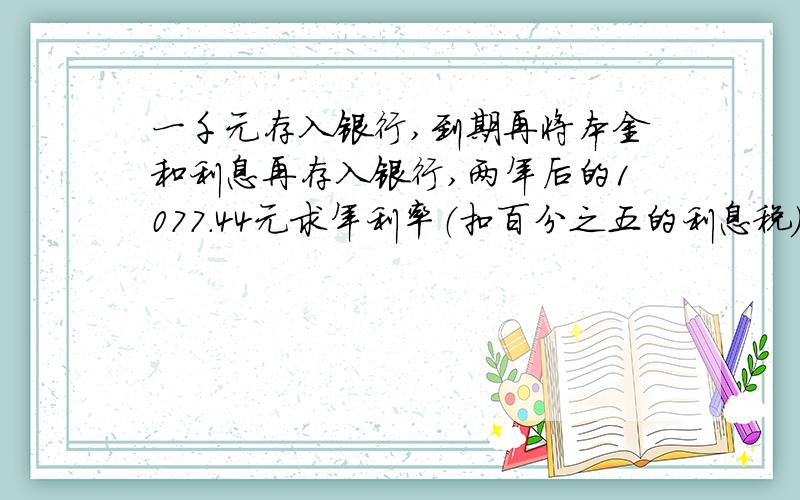 一千元存入银行,到期再将本金和利息再存入银行,两年后的1077.44元求年利率（扣百分之五的利息税）