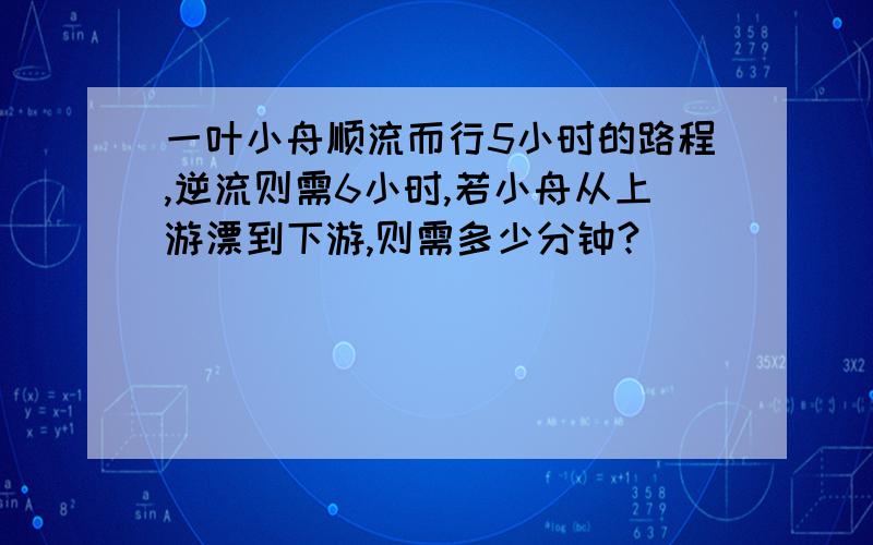 一叶小舟顺流而行5小时的路程,逆流则需6小时,若小舟从上游漂到下游,则需多少分钟?