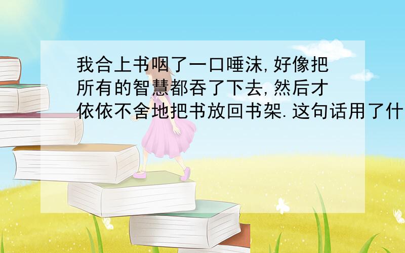 我合上书咽了一口唾沫,好像把所有的智慧都吞了下去,然后才依依不舍地把书放回书架.这句话用了什么修辞手法.