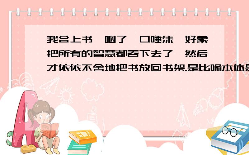 我合上书,咽了一口唾沫,好象把所有的智慧都吞下去了,然后才依依不舍地把书放回书架.是比喻本体是啥?喻体了?