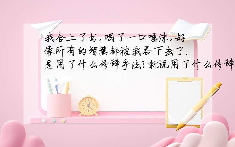 我合上了书,咽了一口唾沫,好像所有的智慧都被我吞下去了.是用了什么修辞手法?就说用了什么修辞手法就行了.不用说那么多!