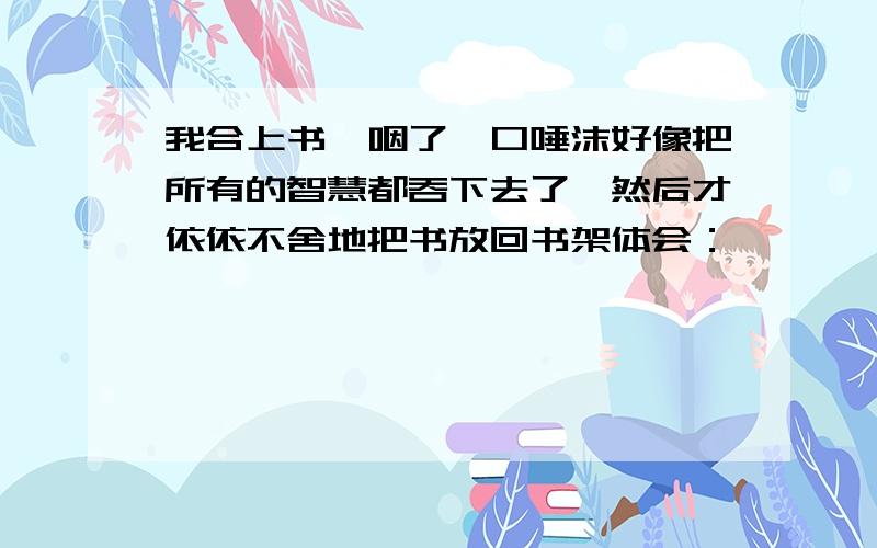 我合上书,咽了一口唾沫好像把所有的智慧都吞下去了,然后才依依不舍地把书放回书架体会：