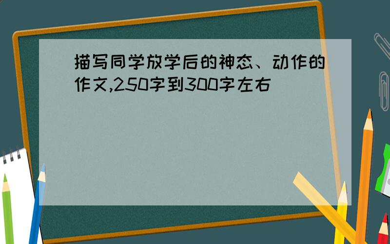 描写同学放学后的神态、动作的作文,250字到300字左右