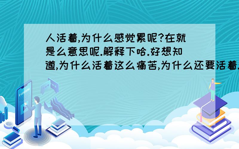 人活着,为什么感觉累呢?在就是么意思呢.解释下哈.好想知道,为什么活着这么痛苦,为什么还要活着.