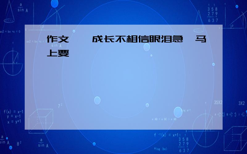 作文——成长不相信眼泪急,马上要