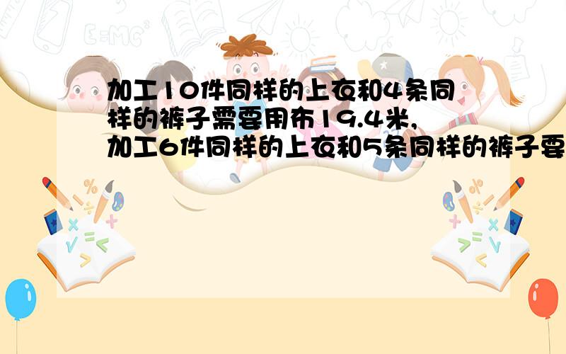 加工10件同样的上衣和4条同样的裤子需要用布19.4米,加工6件同样的上衣和5条同样的裤子要14.5米,问问加工一件上衣和一条裤子各需要用布多少米,急求答案用消元法解题