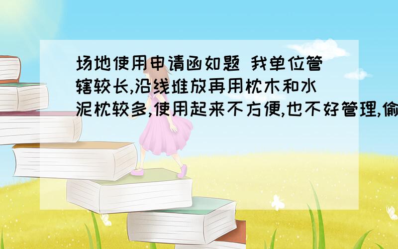 场地使用申请函如题 我单位管辖较长,沿线堆放再用枕木和水泥枕较多,使用起来不方便,也不好管理,偷盗严重,经过调查XX地方有约800平方空地,可以把沿线所有材料集中存放此地,交通方便,方