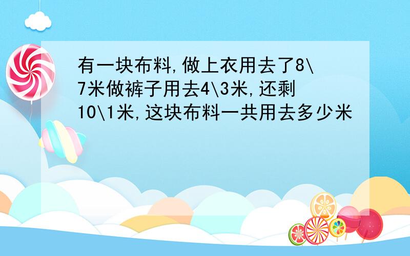 有一块布料,做上衣用去了8\7米做裤子用去4\3米,还剩10\1米,这块布料一共用去多少米