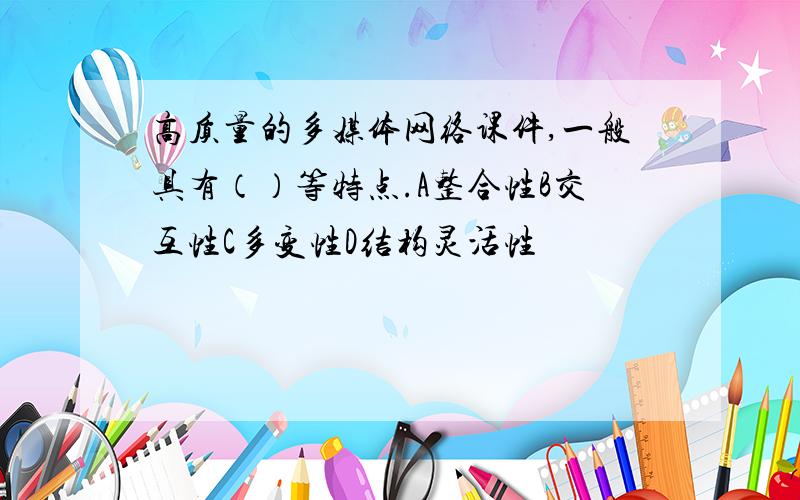 高质量的多媒体网络课件,一般具有（）等特点.A整合性B交互性C多变性D结构灵活性