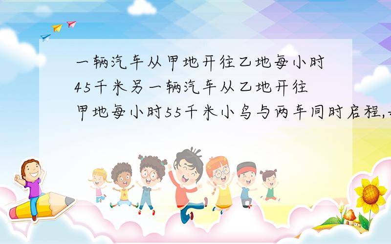 一辆汽车从甲地开往乙地每小时45千米另一辆汽车从乙地开往甲地每小时55千米小鸟与两车同时启程,每小时160千米小鸟从甲地向乙地飞行,当小鸟与来自乙地的汽车相遇时,折回往甲地飞,当与