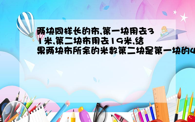 两块同样长的布,第一块用去31米,第二块布用去19米,结果两块布所余的米数第二块是第一块的4倍两块布多少