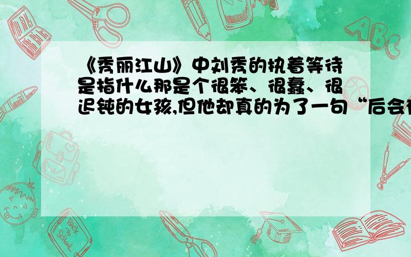 《秀丽江山》中刘秀的执着等待是指什么那是个很笨、很蠢、很迟钝的女孩,但他却真的为了一句“后会有期”执着的等了很久很久……他给了她一生的幸福,她总以为是自己先爱上他,总以为