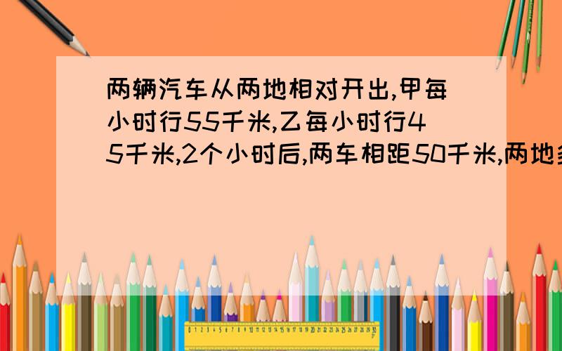 两辆汽车从两地相对开出,甲每小时行55千米,乙每小时行45千米,2个小时后,两车相距50千米,两地多远