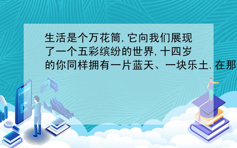 生活是个万花筒,它向我们展现了一个五彩缤纷的世界,十四岁的你同样拥有一片蓝天、一块乐土.在那里,你用自己的心灵感受着,那里的一切都让你着迷,令你陶醉：读书、踢球、画画、唱歌、