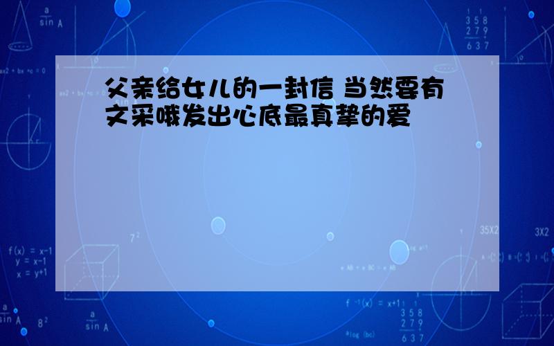 父亲给女儿的一封信 当然要有文采哦发出心底最真挚的爱