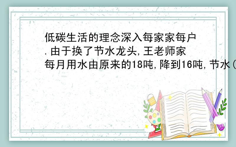 低碳生活的理念深入每家家每户.由于换了节水龙头,王老师家每月用水由原来的18吨,降到16吨,节水( )%