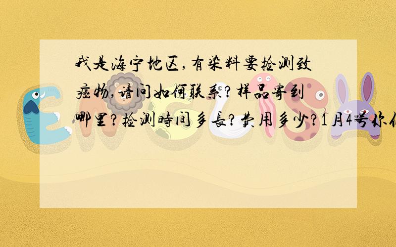 我是海宁地区,有染料要捡测致癌物,请问如何联系?样品寄到哪里?捡测时间多长?费用多少?1月4号你们...我是海宁地区,有染料要捡测致癌物,请问如何联系?样品寄到哪里?捡测时间多长?费用多少