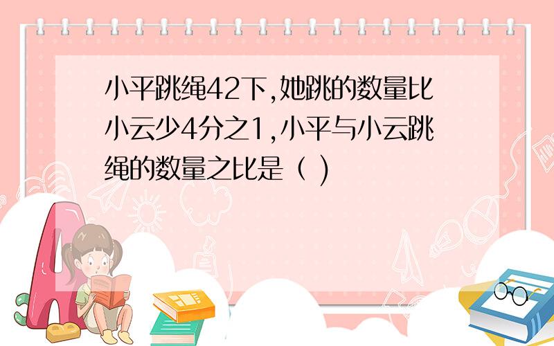 小平跳绳42下,她跳的数量比小云少4分之1,小平与小云跳绳的数量之比是（ )