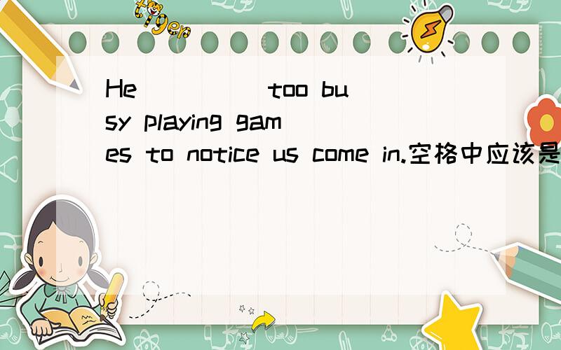He ____ too busy playing games to notice us come in.空格中应该是 was 还是 is
