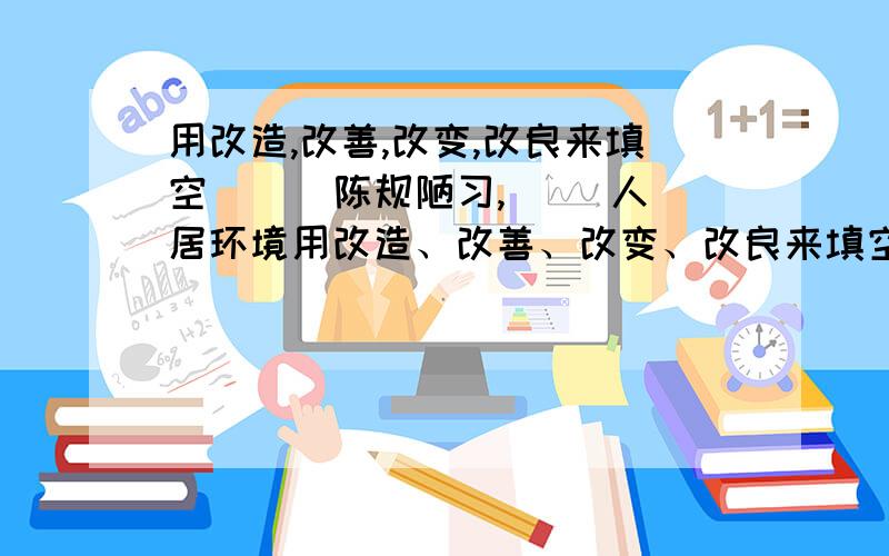 用改造,改善,改变,改良来填空 ( )陈规陋习,( )人居环境用改造、改善、改变、改良来填空 （ ）陈规陋习，（ ）人居环境，（ ）田园生态，（ ）水源质量。不好意思，刚才没把题目发完。