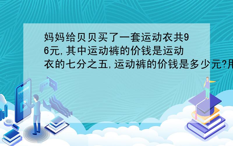 妈妈给贝贝买了一套运动衣共96元,其中运动裤的价钱是运动衣的七分之五,运动裤的价钱是多少元?用不同的方法解答.（其中一种必须是方程）