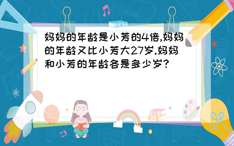 妈妈的年龄是小芳的4倍,妈妈的年龄又比小芳大27岁.妈妈和小芳的年龄各是多少岁?