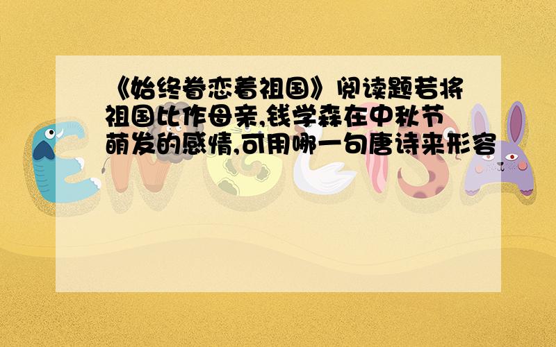 《始终眷恋着祖国》阅读题若将祖国比作母亲,钱学森在中秋节萌发的感情,可用哪一句唐诗来形容