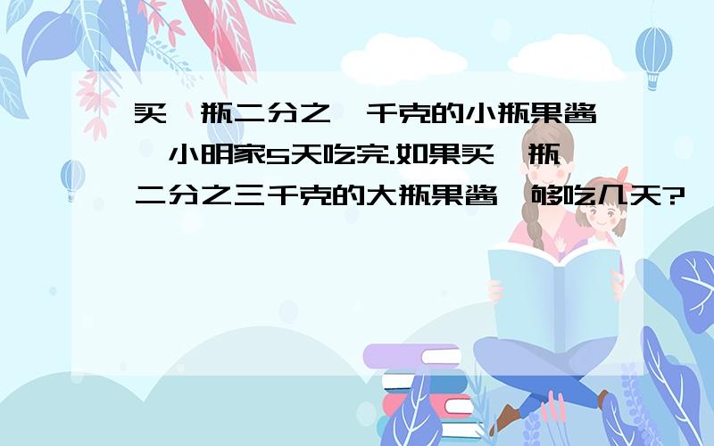 买一瓶二分之一千克的小瓶果酱,小明家5天吃完.如果买一瓶二分之三千克的大瓶果酱,够吃几天?