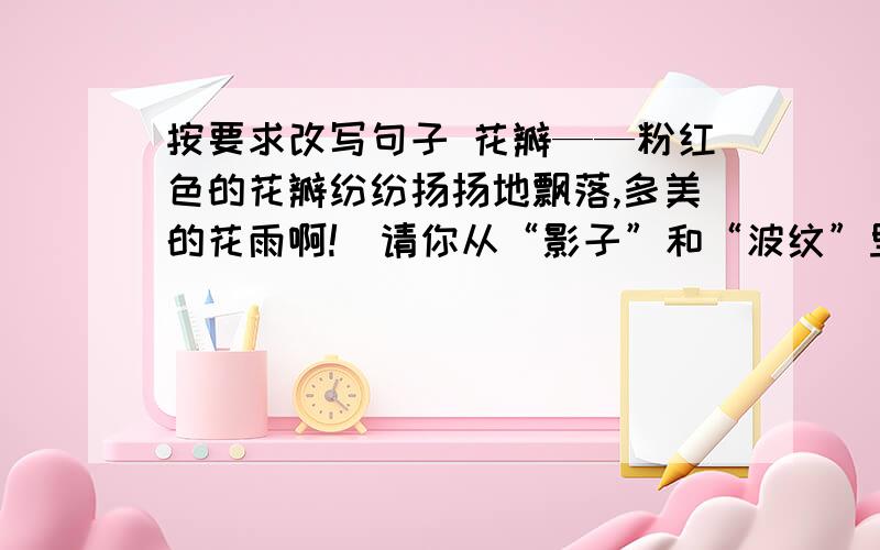 按要求改写句子 花瓣——粉红色的花瓣纷纷扬扬地飘落,多美的花雨啊!（请你从“影子”和“波纹”里选择一个词写一句话,使句子富有情趣）