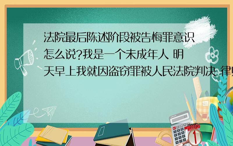 法院最后陈述阶段被告悔罪意识怎么说?我是一个未成年人 明天早上我就因盗窃罪被人民法院判决 律师告诉我明天最后陈述阶段要我说一下我的悔罪意识 请问一下我该怎么说?