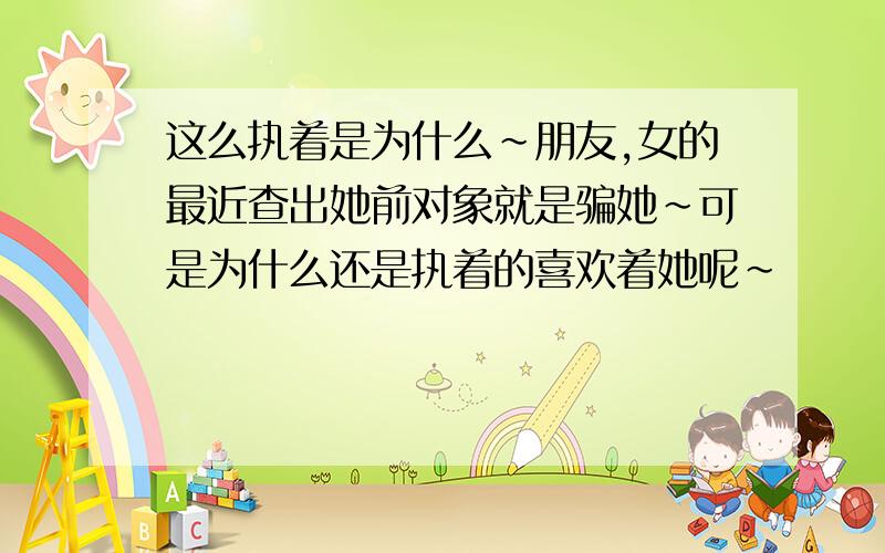 这么执着是为什么~朋友,女的最近查出她前对象就是骗她~可是为什么还是执着的喜欢着她呢~