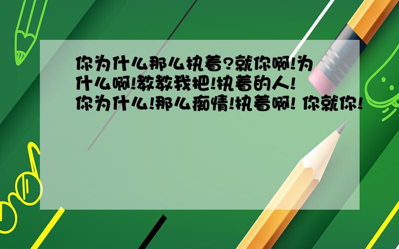 你为什么那么执着?就你啊!为什么啊!教教我把!执着的人!你为什么!那么痴情!执着啊! 你就你!